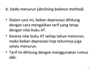 b. Saldo menurun (declining balance method)
• Dalam cara ini, beban depresiasi dihitung
dengan cara mengalikan tarif yang tetap
dengan nilai buku AT.
• Karena nilai buku AT setiap tahun menurun,
maka beban depresiasi tiap tahunnya juga
selalu menurun.
• Tarif ini dihitung dengan menggunakan rumus
sbb:
35
 