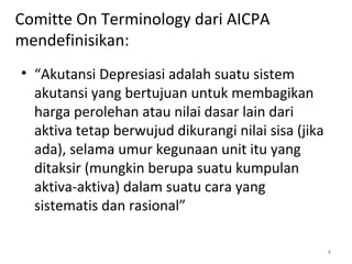 Comitte On Terminology dari AICPA
mendefinisikan:
• “Akutansi Depresiasi adalah suatu sistem
akutansi yang bertujuan untuk membagikan
harga perolehan atau nilai dasar lain dari
aktiva tetap berwujud dikurangi nilai sisa (jika
ada), selama umur kegunaan unit itu yang
ditaksir (mungkin berupa suatu kumpulan
aktiva-aktiva) dalam suatu cara yang
sistematis dan rasional”
4
 
