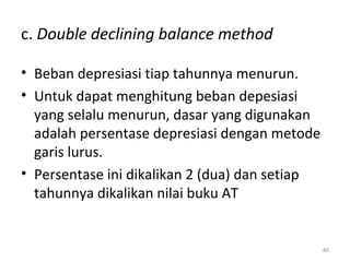 c. Double declining balance method
• Beban depresiasi tiap tahunnya menurun.
• Untuk dapat menghitung beban depesiasi
yang selalu menurun, dasar yang digunakan
adalah persentase depresiasi dengan metode
garis lurus.
• Persentase ini dikalikan 2 (dua) dan setiap
tahunnya dikalikan nilai buku AT
40
 