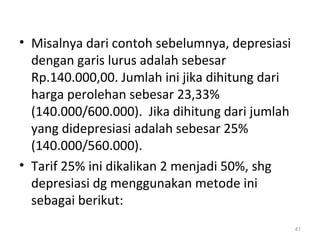 • Misalnya dari contoh sebelumnya, depresiasi
dengan garis lurus adalah sebesar
Rp.140.000,00. Jumlah ini jika dihitung dari
harga perolehan sebesar 23,33%
(140.000/600.000). Jika dihitung dari jumlah
yang didepresiasi adalah sebesar 25%
(140.000/560.000).
• Tarif 25% ini dikalikan 2 menjadi 50%, shg
depresiasi dg menggunakan metode ini
sebagai berikut:
41
 