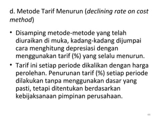 d. Metode Tarif Menurun (declining rate on cost
method)
• Disamping metode-metode yang telah
diuraikan di muka, kadang-kadang dijumpai
cara menghitung depresiasi dengan
menggunakan tarif (%) yang selalu menurun.
• Tarif ini setiap periode dikalikan dengan harga
perolehan. Penurunan tarif (%) setiap periode
dilakukan tanpa menggunakan dasar yang
pasti, tetapi ditentukan berdasarkan
kebijaksanaan pimpinan perusahaan.
44
 