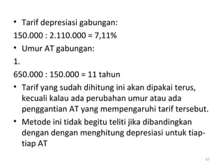 • Tarif depresiasi gabungan:
150.000 : 2.110.000 = 7,11%
• Umur AT gabungan:
1.
650.000 : 150.000 = 11 tahun
• Tarif yang sudah dihitung ini akan dipakai terus,
kecuali kalau ada perubahan umur atau ada
penggantian AT yang mempengaruhi tarif tersebut.
• Metode ini tidak begitu teliti jika dibandingkan
dengan dengan menghitung depresiasi untuk tiap-
tiap AT
47
 