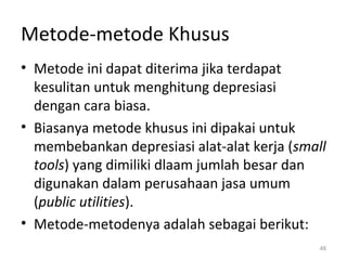 Metode-metode Khusus
• Metode ini dapat diterima jika terdapat
kesulitan untuk menghitung depresiasi
dengan cara biasa.
• Biasanya metode khusus ini dipakai untuk
membebankan depresiasi alat-alat kerja (small
tools) yang dimiliki dlaam jumlah besar dan
digunakan dalam perusahaan jasa umum
(public utilities).
• Metode-metodenya adalah sebagai berikut:
48
 