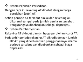  Sistem Penilaian Persediaan:
Dengan cara ini rekening AT didebet dengan harga
perolehan (cost) AT.
Setiap periode AT tersebut dinilai dan rekening AT
dikurangi sampai pada jumlah penilaian tersebut.
Pengurangnya dibebankan sebagai depresiasi.
 Sistem Pemberhentian:
Rekening AT didebet dangan harga perolehan (cost) AT.
Pada akhir periode rekening AT dikredit dengan jumlah
HP AT yang diberhientikan penggunaannya selama
periode tersebut dan dibebankan sebagai biaya
depresiasi
49
 