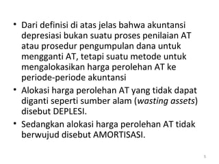 • Dari definisi di atas jelas bahwa akuntansi
depresiasi bukan suatu proses penilaian AT
atau prosedur pengumpulan dana untuk
mengganti AT, tetapi suatu metode untuk
mengalokasikan harga perolehan AT ke
periode-periode akuntansi
• Alokasi harga perolehan AT yang tidak dapat
diganti seperti sumber alam (wasting assets)
disebut DEPLESI.
• Sedangkan alokasi harga perolehan AT tidak
berwujud disebut AMORTISASI.
5
 