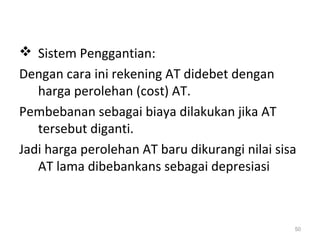  Sistem Penggantian:
Dengan cara ini rekening AT didebet dengan
harga perolehan (cost) AT.
Pembebanan sebagai biaya dilakukan jika AT
tersebut diganti.
Jadi harga perolehan AT baru dikurangi nilai sisa
AT lama dibebankans sebagai depresiasi
50
 