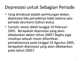 Depresiasi untuk Sebagian Periode
• Yang dimaksud adalah perhitungan beban
depresiasi bila periodenya tidak selama satu
periode akuntansi (tahun buku).
• Contoh: mesin dibeli tanggal 19 Pebruari
2005. Berapakah depresiasi yang akan
dibebankan dalam tahun 2005? Begitu juga
misalnya sebuah mesin dihentikan
pemakaiannya pada tanggal 10 Agustus 2005,
berapakah depresiasi yang akan dibebankan
pada tahun 2005?
51
 
