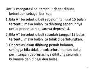 Untuk mengatasi hal tersebut dapat dibuat
ketentuan sebagai berikut:
1.Bila AT tersebut dibeli sebelum tanggal 15 bulan
tertentu, maka bulan itu dihitung sepenuhnya
untuk penentuan besarnya depresiasi.
2.Bila AT tersebut dibeli sesudah tanggal 15 bulan
tertentu, maka bulan itu tidak diperhitungkan.
3.Depresiasi akan dihitung penuh bulanan,
sehingga bila tidak untuk seluruh tahun buku,
perhitungan depresiasinya dihitung sejumlah
bulannya dan dibagi dua belas.
52
 