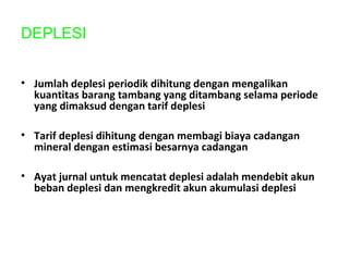 DEPLESI
• Jumlah deplesi periodik dihitung dengan mengalikan
kuantitas barang tambang yang ditambang selama periode
yang dimaksud dengan tarif deplesi
• Tarif deplesi dihitung dengan membagi biaya cadangan
mineral dengan estimasi besarnya cadangan
• Ayat jurnal untuk mencatat deplesi adalah mendebit akun
beban deplesi dan mengkredit akun akumulasi deplesi
 