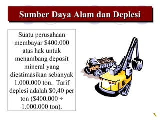 Sumber Daya Alam dan DeplesiSumber Daya Alam dan DeplesiSumber Daya Alam dan DeplesiSumber Daya Alam dan Deplesi
Suatu perusahaan
membayar $400.000
atas hak untuk
menambang deposit
mineral yang
diestimasikan sebanyak
1.000.000 ton. Tarif
deplesi adalah $0,40 per
ton ($400.000 ÷
1.000.000 ton).
 