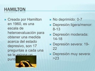 HAMILTONCreada por Hamilton en 1960, es una escala de heteroevaluación para obtener una medida acerca del estado depresivo, son 17 preguntas a cada una se le asigna un puntaje.No deprimido: 0-7Depresión ligera/menor: 8-13Depresión moderada: 14-18Depresión severa: 19-22Depresión muy severa: >23