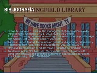 BIBLIOGRAFÍABrown M, Lapane K, LuisiA.Themanagement of depression in oldernursing home residents. JAGS. 2002; 50:69-76 David N Anderson.Treatingdepression in oldage: thereasonstobepositive.Age and Ageing. BritGeriatricsSociety. 2001;30:13-7Torrens Darder, Mar M. Depresión en geriatría: diagnóstico diferencial y tratamiento Rev Psiquiatría FacMed Barna. 2001;28(4):239-46 Rojas M. Depresión en el adulto mayor. Facultad de medicina. PUCC.Toudemire A, Hill CD, Morris R, Martino-Saltzman D, Lewinson BJ. Long-termaffective and cognitiveoutcome in depressedolderadults. Am J Psychiatry. 1993;150:896-900.