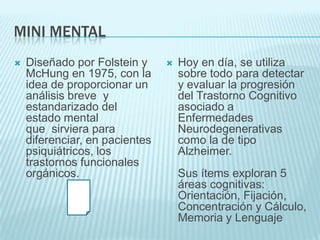 MINI MENTALDiseñado por Folstein y McHung en 1975, con la idea de proporcionar un análisis breve  y estandarizado del estado mental que  sirviera para diferenciar, en pacientes psiquiátricos, los trastornos funcionales orgánicos. Hoy en día, se utiliza sobre todo para detectar y evaluar la progresión del Trastorno Cognitivo asociado a Enfermedades Neurodegenerativas como la de tipo Alzheimer. Sus ítems exploran 5 áreas cognitivas: Orientación, Fijación, Concentración y Cálculo, Memoria y Lenguaje
