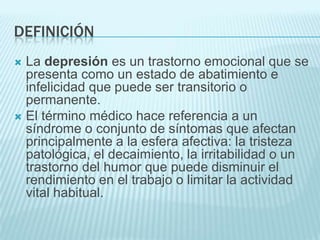 DEFINICIÓNLa depresión es un trastorno emocional que se presenta como un estado de abatimiento e infelicidad que puede ser transitorio o permanente. El término médico hace referencia a un síndrome o conjunto de síntomas que afectan principalmente a la esfera afectiva: la tristeza patológica, el decaimiento, la irritabilidad o un trastorno del humor que puede disminuir el rendimiento en el trabajo o limitar la actividad vital habitual.