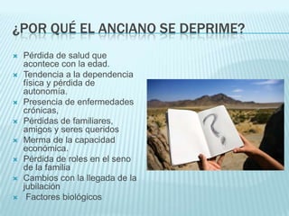 ¿POR QUÉ EL ANCIANO SE DEPRIME?Pérdida de salud que acontece con la edad. Tendencia a la dependencia física y pérdida de autonomía. Presencia de enfermedades crónicas, Pérdidas de familiares, amigos y seres queridosMerma de la capacidad económica. Pérdida de roles en el seno de la familia Cambios con la llegada de la jubilación Factores biológicos