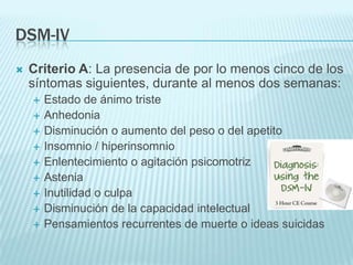 DSM-ivCriterio A: La presencia de por lo menos cinco de los síntomas siguientes, durante al menos dos semanas:Estado de ánimo tristeAnhedoniaDisminución o aumento del peso o del apetitoInsomnio / hiperinsomnioEnlentecimiento o agitación psicomotrizAsteniaInutilidad o culpaDisminución de la capacidad intelectualPensamientos recurrentes de muerte o ideas suicidas