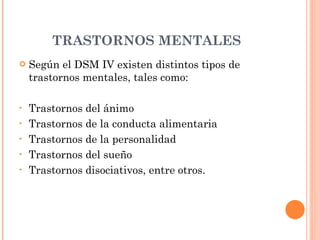 TRASTORNOS MENTALES Según el DSM IV existen distintos tipos de trastornos mentales, tales como: Trastornos del ánimo Trastornos de la conducta alimentaria Trastornos de la personalidad Trastornos del sueño Trastornos disociativos, entre otros. 