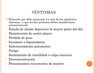 SÍNTOMAS   Recuerde que debe presentar  5 o más  de los siguientes síntomas , y que los dos primeros deben manifestarse  necesariamente. Estado de ánimo depresivo la mayor parte del día Disminución de sentir placer Pérdida de peso Insomnio o hipersomnia Enlentecimiento psicomotor Fatiga Sentimiento de inutilidad o culpa excesiva Desconcentración Pensamientos recurrentes de muerte 
