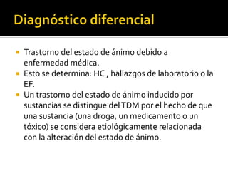  Trastorno del estado de ánimo debido a
  enfermedad médica.
 Esto se determina: HC , hallazgos de laboratorio o la
  EF.
 Un trastorno del estado de ánimo inducido por
  sustancias se distingue del TDM por el hecho de que
  una sustancia (una droga, un medicamento o un
  tóxico) se considera etiológicamente relacionada
  con la alteración del estado de ánimo.
 