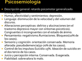    Descripción general: retardo psicomotor generalizado.
    Bradipsiquia.
   Humor, afectividad y sentimientos: depresión.
   Lenguaje: disminución de la velocidad y del volumen del
    discurso.
   Alteraciones perceptivas: delirios y alucinaciones (en el
    trastorno depresivo mayor con síntomas psicoticos).
    Congruentes ó incongruentes con el estado de ánimo.
   Pensamiento: negativismo.Rumiaciones. Bloqueos(10% de
    los casos).
   Sensorio y cognición: orientación conservada. Memoria
    alterada: pseudodemencia(50-70% de los casos).
   Control de los impulsos:Suicidio 15%. Ideación de suicidio en
    el dos tercio de los casos.
   Juicio y percepción interna: Conservada. Exagerada.
   Fiabilidad: sobrevalora lo malo.
 