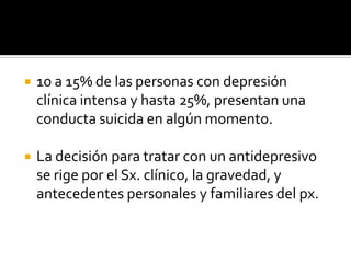    10 a 15% de las personas con depresión
    clínica intensa y hasta 25%, presentan una
    conducta suicida en algún momento.

   La decisión para tratar con un antidepresivo
    se rige por el Sx. clínico, la gravedad, y
    antecedentes personales y familiares del px.
 