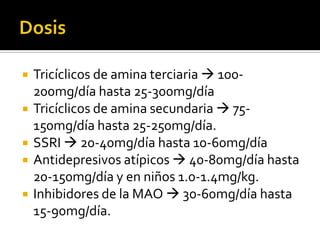    Tricíclicos de amina terciaria  100-
    200mg/día hasta 25-300mg/día
   Tricíclicos de amina secundaria  75-
    150mg/día hasta 25-250mg/día.
   SSRI  20-40mg/día hasta 10-60mg/día
   Antidepresivos atípicos  40-80mg/día hasta
    20-150mg/día y en niños 1.0-1.4mg/kg.
   Inhibidores de la MAO  30-60mg/día hasta
    15-90mg/día.
 
