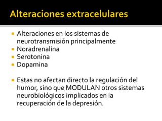    Alteraciones en los sistemas de
    neurotransmisión principalmente
   Noradrenalina
   Serotonina
   Dopamina

   Estas no afectan directo la regulación del
    humor, sino que MODULAN otros sistemas
    neurobiológicos implicados en la
    recuperación de la depresión.
 
