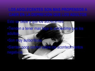 LOS ADOLECENTES SON MAS PROPENSOS A
CAER EN LA DEPRECIÓN QUE LOS ADULTOS
Esto se debe a que los adolecentes
•Tienden a tener mas baja la autoestima que los
adultos.
•Son muy autocríticos.
•Sienten poco control sobre los acontecimientos
negativos.
 