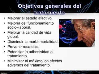 • Mejorar el estado afectivo.
• Mejoría del funcionamiento
socio–laboral.
• Mejorar la calidad de vida
global.
• Disminuir la morbi-mortalidad.
• Prevenir recaídas.
• Potenciar la adhesividad al
tratamiento.
• Minimizar al máximo los efectos
adversos del tratamiento.

 