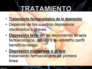 • Tratamiento farmacológico de la depresión

• Depende de los cuadros depresivos
moderados o graves.
• Depresión leve: no se recomienda terapia
farmacológica, debido a su estrecho perfil
beneficio-riesgo
• Depresión moderada o grave:
tratamiento farmacológico de primera
línea

 
