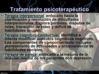 • Terapia interpersonal: enfocada hacia la
clarificación y resolución de dificultades
interpersonales. Explora pérdidas, disputas de
roles, transición de roles y déficit de
habilidades sociales.
• Terapia cognitivo-conductual: identifica e
intenta modificar aspectos cognitivos negativos.
Los componentes de comportamiento incluyen
planeamiento de actividades y entrenamiento de
habilidades sociales.
• Terapia de pareja: enfocada a la mejoría de la
relación marital de los pacientes con depresión.

 