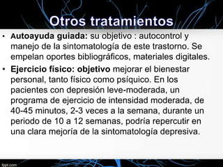 • Autoayuda guiada: su objetivo : autocontrol y

manejo de la sintomatología de este trastorno. Se
empelan oportes bibliográficos, materiales digitales.
• Ejercicio físico: objetivo mejorar el bienestar
personal, tanto físico como psíquico. En los
pacientes con depresión leve-moderada, un
programa de ejercicio de intensidad moderada, de
40-45 minutos, 2-3 veces a la semana, durante un
periodo de 10 a 12 semanas, podría repercutir en
una clara mejoría de la sintomatología depresiva.

 