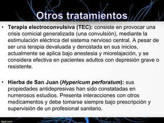 • Terapia electroconvulsiva (TEC): consiste en provocar una
crisis comicial generalizada (una convulsión), mediante la
estimulación eléctrica del sistema nervioso central. A pesar de
ser una terapia devaluada y denostada en sus inicios,
actualmente se aplica bajo anestesia y miorelajación, y se
considera efectiva en pacientes adultos con depresión grave o
resistente.
• Hierba de San Juan (Hypericum perforatum): sus
propiedades antidepresivas han sido constatadas en
numerosos estudios. Presenta interacciones con otros
medicamentos y debe tomarse siempre bajo prescripción y
supervisión de un profesional sanitario.

 
