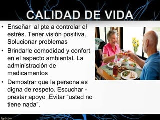 • Enseñar al pte a controlar el
estrés. Tener visión positiva.
Solucionar problemas
• Brindarle comodidad y confort
en el aspecto ambiental. La
administración de
medicamentos
• Demostrar que la persona es
digna de respeto. Escuchar prestar apoyo .Evitar “usted no
tiene nada”.

 