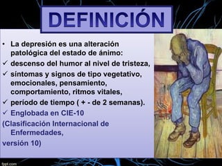 • La depresión es una alteración
patológica del estado de ánimo:
 descenso del humor al nivel de tristeza,
 síntomas y signos de tipo vegetativo,
emocionales, pensamiento,
comportamiento, ritmos vitales,
 período de tiempo ( + - de 2 semanas).
 Englobada en CIE-10
(Clasificación Internacional de
Enfermedades,
versión 10)

 