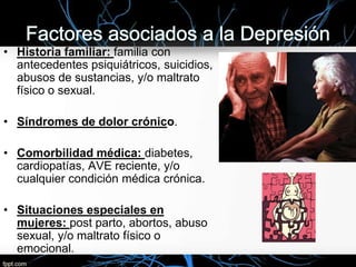 • Historia familiar: familia con
antecedentes psiquiátricos, suicidios,
abusos de sustancias, y/o maltrato
físico o sexual.
• Síndromes de dolor crónico.
• Comorbilidad médica: diabetes,
cardiopatías, AVE reciente, y/o
cualquier condición médica crónica.

• Situaciones especiales en
mujeres: post parto, abortos, abuso
sexual, y/o maltrato físico o
emocional.

 