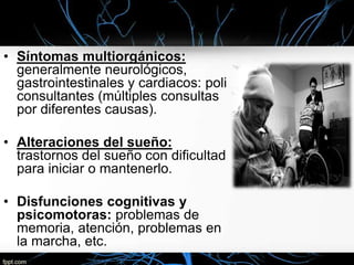 • Síntomas multiorgánicos:
generalmente neurológicos,
gastrointestinales y cardiacos: poli
consultantes (múltiples consultas
por diferentes causas).
• Alteraciones del sueño:
trastornos del sueño con dificultad
para iniciar o mantenerlo.
• Disfunciones cognitivas y
psicomotoras: problemas de
memoria, atención, problemas en
la marcha, etc.

 