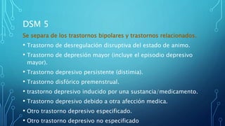 DSM 5
Se separa de los trastornos bipolares y trastornos relacionados.
• Trastorno de desregulación disruptiva del estado de animo.
• Trastorno de depresión mayor (incluye el episodio depresivo
mayor).
• Trastorno depresivo persistente (distimia).
• Trastorno disfórico premenstrual.
• trastorno depresivo inducido por una sustancia/medicamento.
• Trastorno depresivo debido a otra afección medica.
• Otro trastorno depresivo especificado.
• Otro trastorno depresivo no especificado
 