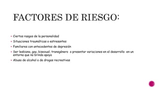  Ciertos rasgos de la personalidad
 Situaciones traumáticas o estresantes
 Familiares con antecedentes de depresión
 Ser lesbiana, gay, bisexual, transgénero o presentar variaciones en el desarrollo en un
entorno que no brinda apoyo
 Abuso de alcohol o de drogas recreativas
 