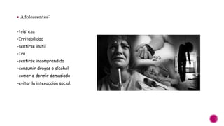  Adolescentes:
-tristeza
-Irritabilidad
-sentirse inútil
-Ira
-sentirse incomprendido
-consumir drogas o alcohol
-comer o dormir demasiado
-evitar la interacción social.
 