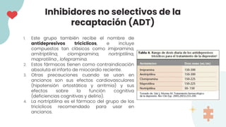 1. Este grupo también recibe el nombre de
antidepresivos tricíclicos, e incluye
compuestos tan clásicos como imipramina,
amitriptilina, clomipramina, nortriptilina,
maprotilina , lofepramina.
2. Estos fármacos tienen como contraindicación
absoluta el infarto de miocardio reciente.
3. Otras precauciones cuando se usan en
ancianos son sus efectos cardiovasculares
(hipotensión ortostática y arritmia) y sus
efectos sobre la función cognitiva
(deficiencias cognitivas y delirio).
4. La nortriptilina es el fármaco del grupo de los
tricíclicos recomendado para usar en
ancianos.
Inhibidores no selectivos de la
recaptación (ADT)
 