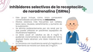 Inhibidores selectivos de la recaptación
de noradrenalina (ISRNa)
● Este grupo incluye, como único compuesto
comercializado actualmente, la reboxetina.
● Efectos adversos más frecuentes son cefalea,
boca seca, náuseas, estreñimiento y aumento de
la sudoración.
● Se elimina preferentemente por vía renal, por lo
que puede utilizarse en pacientes aquejados de
insuficiencia hepática.
● La dosis usual en adultos es de 4 mg/12 h,
pudiendo incrementarse la dosis diaria de forma
gradual hasta alcanzar una dosis máxima de 12
mg/día.
● En ancianos con insuficiencia renal y/o hepática, el
tratamiento se iniciará con dosis de 2 mg/12 h.
 