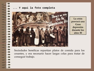 ... Y aqui la foto completa



                                                  La crisis
                                                provocó una
                                                   Gran
                                                 depresión
                                                durante los
                                                  años 30




 Sociedades benéficas repartían platos de comida para los
 cesantes, y era necesario hacer largas colas para tratar de
 conseguir trabajo.
 