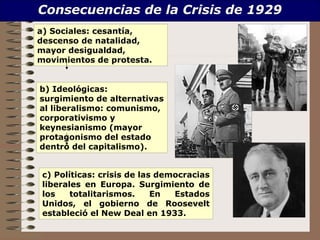 Consecuencias de la Crisis de 1929
a) Sociales: cesantía,
descenso de natalidad,
mayor desigualdad,
movimientos de protesta.


b) Ideológicas:
surgimiento de alternativas
al liberalismo: comunismo,
corporativismo y
keynesianismo (mayor
protagonismo del estado
dentro del capitalismo).


 c) Políticas: crisis de las democracias
 liberales en Europa. Surgimiento de
 los    totalitarismos.     En  Estados
 Unidos, el gobierno de Roosevelt
 estableció el New Deal en 1933.
 