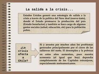 La salida a la crisis...
   Estados Unidos generó una estrategia de salida a la
   crisis a través de la política del New deal (nuevo trato),
   donde el Estado promueve la producción del país
   (Estado benefactor) y también se hace cargo de algunos
   gastos sociales (salud, educación, etc) para la población
   pobre.




                  Si y arrastra por muchos años los problemas
  ¿La             generados principalmente por el cierre de las
crisis            salitreras del norte. El desempleo y la pobreza
afecta            en estos años aumentan, pues nuestra
   a              economía (al igual que hoy) dependía
Chile?            completamente de los Capitales extranjeros,
                  especialmente norteamericanos.
 