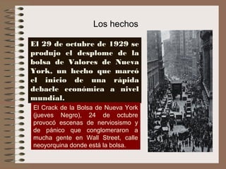 Los hechos

El 29 de octubre de 1929 se
produjo el desplome de la
bolsa de Valores de Nueva
York, un hecho que marcó
el inicio de una rápida
debacle económica a nivel
mundial.
El Crack de la Bolsa de Nueva York
(jueves Negro), 24 de octubre
provocó escenas de nerviosismo y
de pánico que conglomeraron a
mucha gente en Wall Street, calle
neoyorquina donde está la bolsa.
 