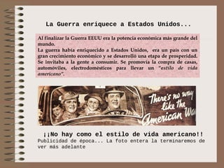 La Guerra enriquece a Estados Unidos...

Al finalizar la Guerra EEUU era la potencia económica más grande del
mundo.
La guerra había enriquecido a Estados Unidos, era un país con un
gran crecimiento económico y se desarrolló una etapa de prosperidad.
Se invitaba a la gente a consumir. Se promovía la compra de casas,
automóviles, electrodomésticos para llevar un “estilo de vida
americano”.




  ¡¡No hay como el estilo de vida americano!!
Publicidad de época... La foto entera la terminaremos de
ver más adelante
 