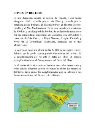 DEPRESIÓN DEL EBRO
Es una depresión situada al noreste de España. Tiene forma
triangular. Está recorrida por el río Ebro y rodeada por la
cordillera de los Pirineos, el Sistema Ibérico, el Sistema Costero-
Catalán y el Mar Mediterráneo. Tiene una superficie aproximada
de 400 km2
y una longitud de 840 km. Se extiende de oeste a este
por las comunidades autónomas de Cantabria, este de Castilla y
León, sur de País Vasco, La Rioja, Navarra, Aragón, Cataluña y
Norte de la Comunidad Valenciana, acabando en el mar
Mediterráneo.
La depresión tiene una altura media de 200 metros sobre el nivel
del mar, por lo que la rodean grandes elevaciones del terreno. En
la desembocadura del río está el delta del Ebro, un espacio
protegido situado en el Parque natural del Delta del Ebro.
En el centro de la depresión se instalan materiales como yesos y
rocas calizas, mientras que en los bordes se sitúan los materiales
detríticos, tales como los conglomerados que se adosan a los
frentes montañosos del Pirineo o de la Ibérica.
 