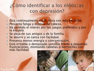  Está continuamente triste, llora con más facilidad
 Presenta fatiga y dolores de cabeza.
 Ha perdido el interés por los juegos preferidos y por
la escuela
 Se aleja de sus amigos y de la familia.
 Se aburre y se cansa con facilidad.
 Presenta menos energía o concentración.
 Está irritable o demasiado sensible frente a pequeñas
frustraciones, montando rabietas o berrinches con
más facilidad
 