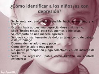  Se le nota extremamente sensible hacia el rechazo y el
fracaso.
 Expresa baja autoestima depreciándose a sí mismo.
 Elige "finales tristes" para sus cuentos o historias.
 Se comporta de una manera agresiva.
 Se queja constantemente de dolores tales como de cabeza
o de estómago.
 Duerme demasiado o muy poco
 Come demasiado o muy poco
 No quiere participar en juego colectivos y suele aislarse de
sus pares.
 Sufre una regresión (habla como bebé o no controla
esfínteres)
 